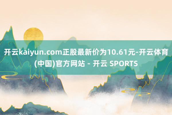 开云kaiyun.com正股最新价为10.61元-开云体育(中国)官方网站 - 开云 SPORTS