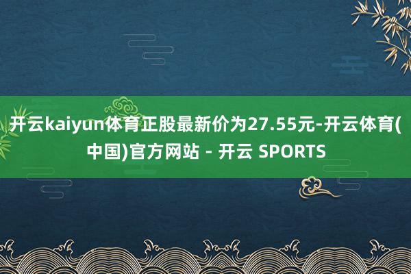 开云kaiyun体育正股最新价为27.55元-开云体育(中国)官方网站 - 开云 SPORTS