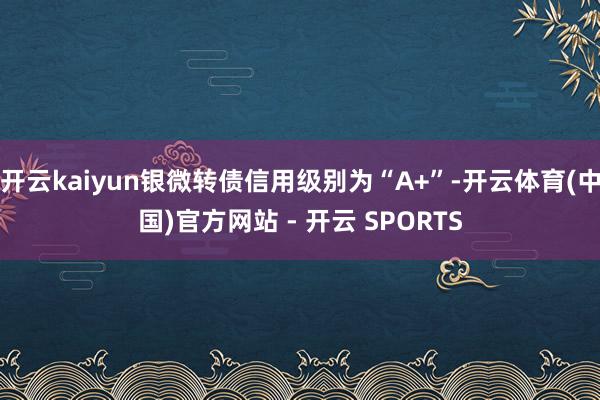 开云kaiyun银微转债信用级别为“A+”-开云体育(中国)官方网站 - 开云 SPORTS
