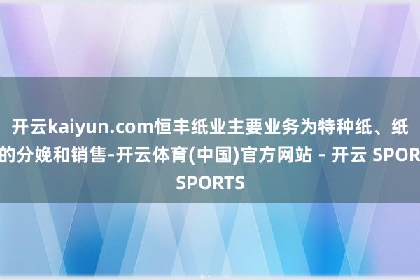 开云kaiyun.com恒丰纸业主要业务为特种纸、纸浆的分娩和销售-开云体育(中国)官方网站 - 开云 SPORTS