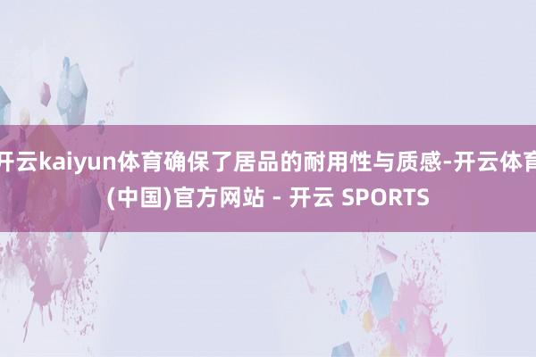 开云kaiyun体育确保了居品的耐用性与质感-开云体育(中国)官方网站 - 开云 SPORTS