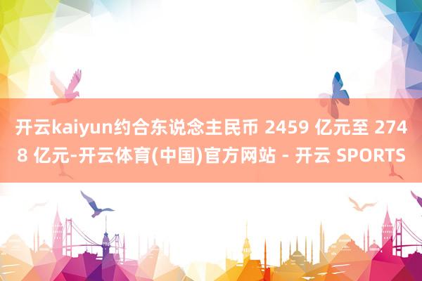 开云kaiyun约合东说念主民币 2459 亿元至 2748 亿元-开云体育(中国)官方网站 - 开云 SPORTS