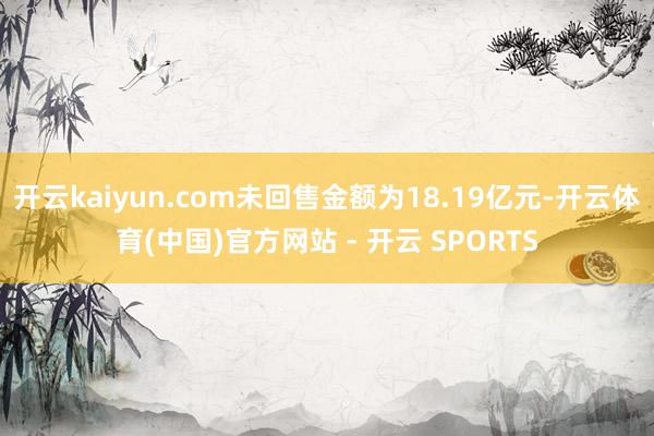 开云kaiyun.com未回售金额为18.19亿元-开云体育(中国)官方网站 - 开云 SPORTS