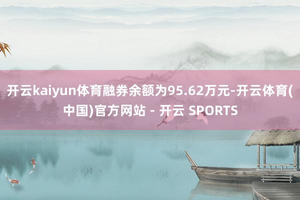 开云kaiyun体育融券余额为95.62万元-开云体育(中国)官方网站 - 开云 SPORTS