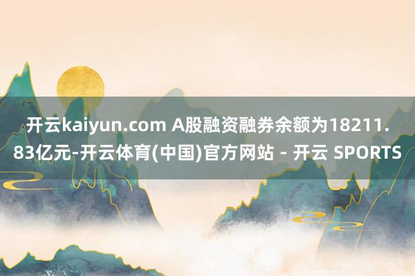 开云kaiyun.com　　 A股融资融券余额为18211.83亿元-开云体育(中国)官方网站 - 开云 SPORTS