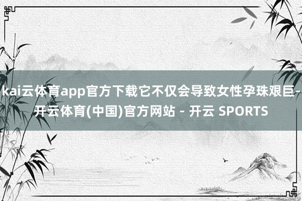 kai云体育app官方下载它不仅会导致女性孕珠艰巨-开云体育(中国)官方网站 - 开云 SPORTS