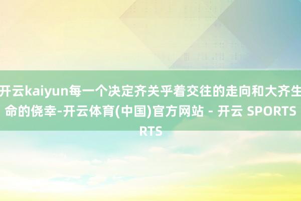 开云kaiyun每一个决定齐关乎着交往的走向和大齐生命的侥幸-开云体育(中国)官方网站 - 开云 SPORTS