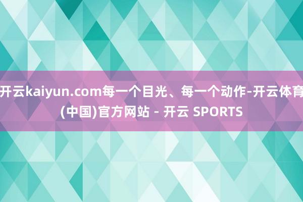 开云kaiyun.com每一个目光、每一个动作-开云体育(中国)官方网站 - 开云 SPORTS