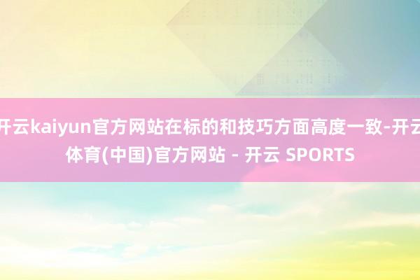 开云kaiyun官方网站在标的和技巧方面高度一致-开云体育(中国)官方网站 - 开云 SPORTS