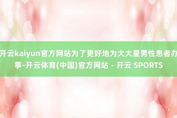 开云kaiyun官方网站为了更好地为大大量男性患者办事-开云体育(中国)官方网站 - 开云 SPORTS