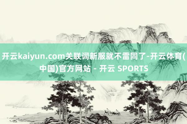 开云kaiyun.com关联词新服就不雷同了-开云体育(中国)官方网站 - 开云 SPORTS