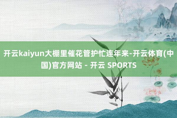开云kaiyun　　大棚里催花管护忙　　连年来-开云体育(中国)官方网站 - 开云 SPORTS