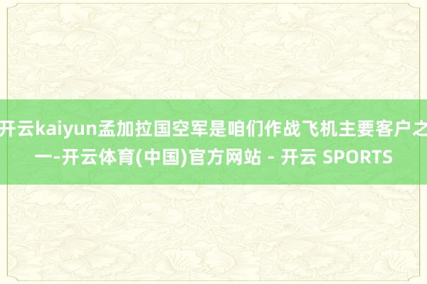 开云kaiyun孟加拉国空军是咱们作战飞机主要客户之一-开云体育(中国)官方网站 - 开云 SPORTS