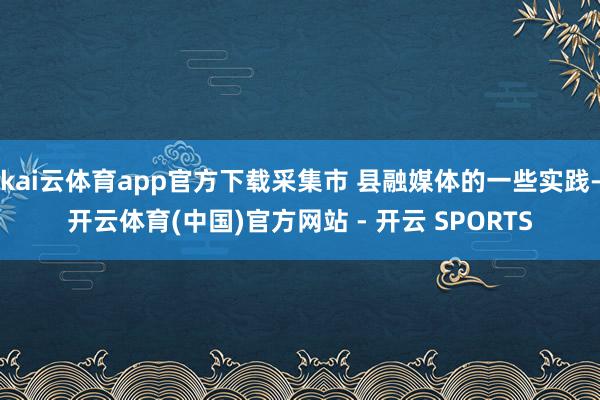 kai云体育app官方下载采集市 县融媒体的一些实践-开云体育(中国)官方网站 - 开云 SPORTS