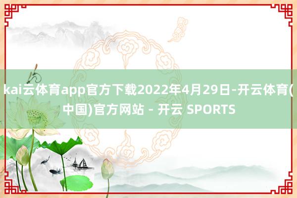 kai云体育app官方下载2022年4月29日-开云体育(中国)官方网站 - 开云 SPORTS