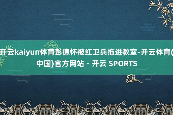 开云kaiyun体育彭德怀被红卫兵拖进教室-开云体育(中国)官方网站 - 开云 SPORTS