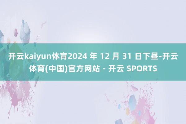 开云kaiyun体育2024 年 12 月 31 日下昼-开云体育(中国)官方网站 - 开云 SPORTS