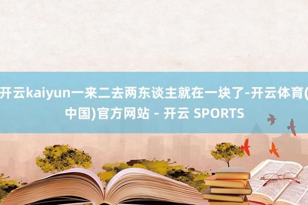 开云kaiyun一来二去两东谈主就在一块了-开云体育(中国)官方网站 - 开云 SPORTS