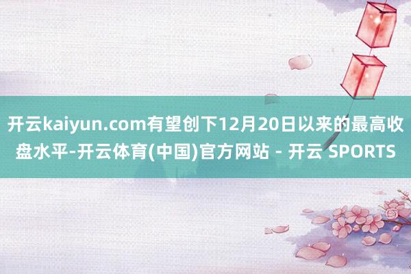 开云kaiyun.com有望创下12月20日以来的最高收盘水平-开云体育(中国)官方网站 - 开云 SPORTS