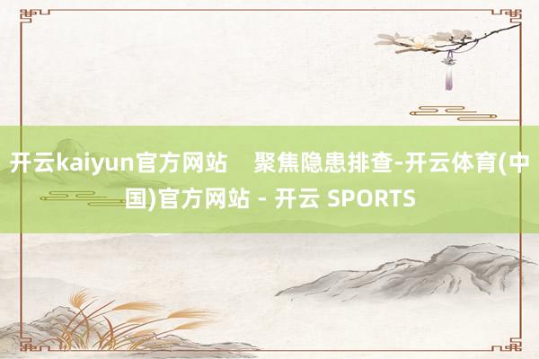 开云kaiyun官方网站    聚焦隐患排查-开云体育(中国)官方网站 - 开云 SPORTS