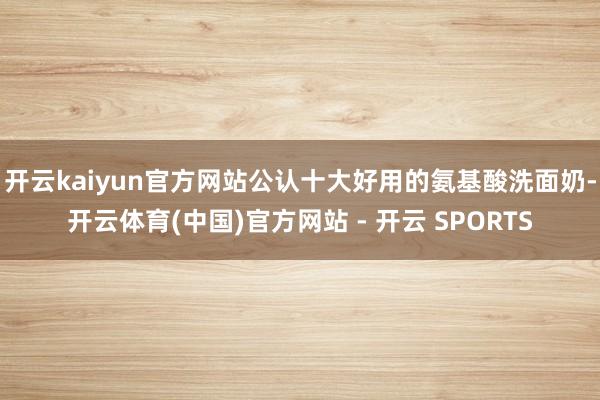 开云kaiyun官方网站公认十大好用的氨基酸洗面奶-开云体育(中国)官方网站 - 开云 SPORTS