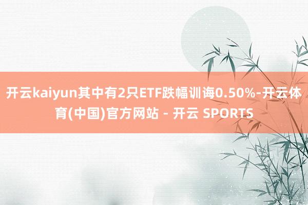 开云kaiyun其中有2只ETF跌幅训诲0.50%-开云体育(中国)官方网站 - 开云 SPORTS