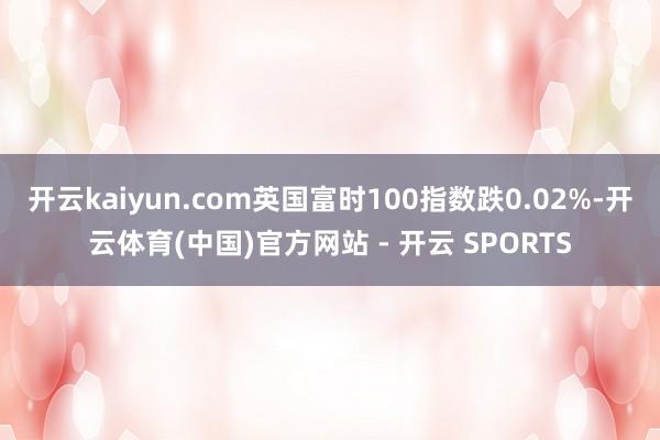 开云kaiyun.com英国富时100指数跌0.02%-开云体育(中国)官方网站 - 开云 SPORTS