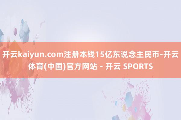 开云kaiyun.com注册本钱15亿东说念主民币-开云体育(中国)官方网站 - 开云 SPORTS