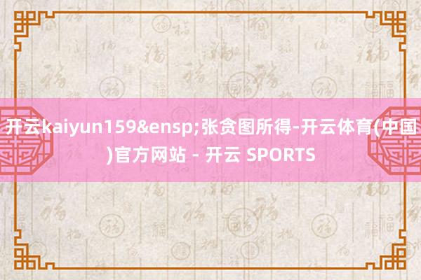 开云kaiyun159 张贪图所得-开云体育(中国)官方网站 - 开云 SPORTS