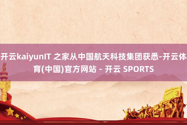 开云kaiyunIT 之家从中国航天科技集团获悉-开云体育(中国)官方网站 - 开云 SPORTS