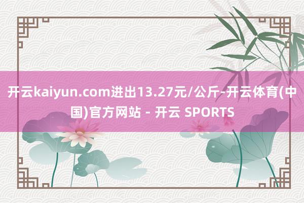 开云kaiyun.com进出13.27元/公斤-开云体育(中国)官方网站 - 开云 SPORTS