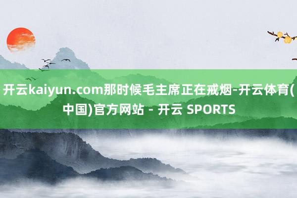 开云kaiyun.com那时候毛主席正在戒烟-开云体育(中国)官方网站 - 开云 SPORTS