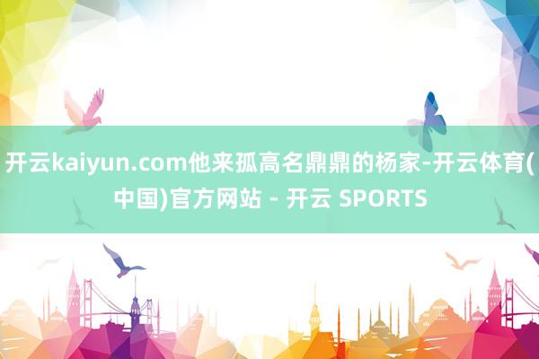 开云kaiyun.com他来孤高名鼎鼎的杨家-开云体育(中国)官方网站 - 开云 SPORTS