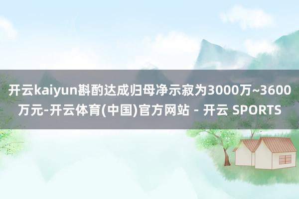 开云kaiyun斟酌达成归母净示寂为3000万~3600万元-开云体育(中国)官方网站 - 开云 SPORTS