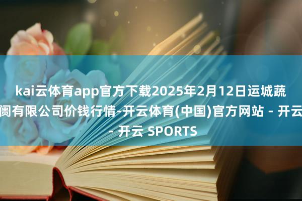 kai云体育app官方下载2025年2月12日运城蔬菜批发阛阓有限公司价钱行情-开云体育(中国)官方网站 - 开云 SPORTS