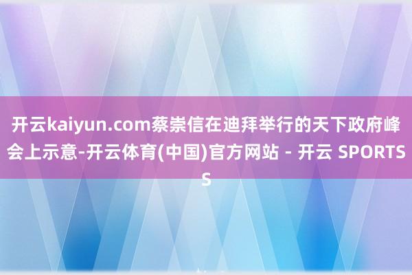 开云kaiyun.com　　蔡崇信在迪拜举行的天下政府峰会上示意-开云体育(中国)官方网站 - 开云 SPORTS
