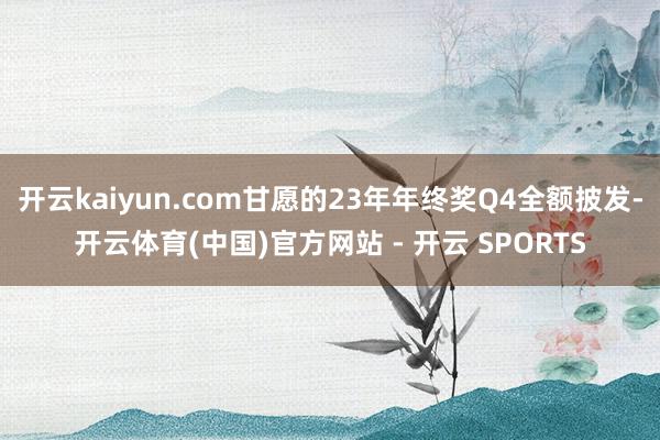 开云kaiyun.com甘愿的23年年终奖Q4全额披发-开云体育(中国)官方网站 - 开云 SPORTS
