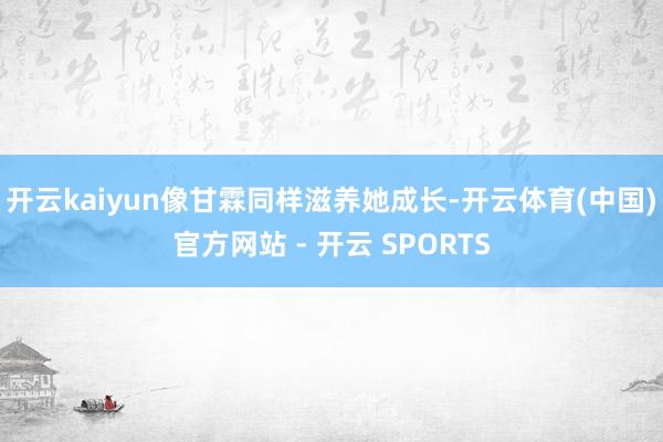 开云kaiyun像甘霖同样滋养她成长-开云体育(中国)官方网站 - 开云 SPORTS