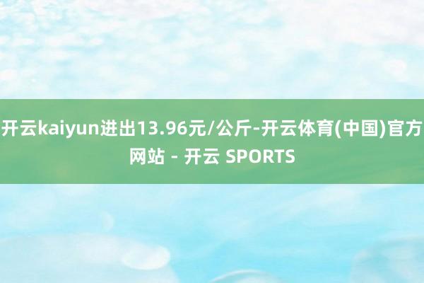 开云kaiyun进出13.96元/公斤-开云体育(中国)官方网站 - 开云 SPORTS