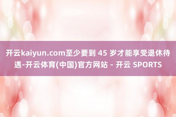 开云kaiyun.com至少要到 45 岁才能享受退休待遇-开云体育(中国)官方网站 - 开云 SPORTS