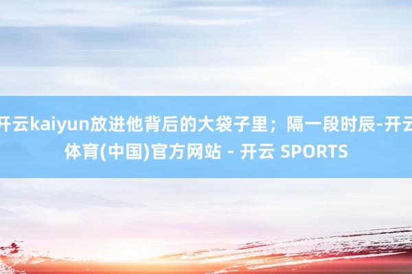 开云kaiyun放进他背后的大袋子里；隔一段时辰-开云体育(中国)官方网站 - 开云 SPORTS
