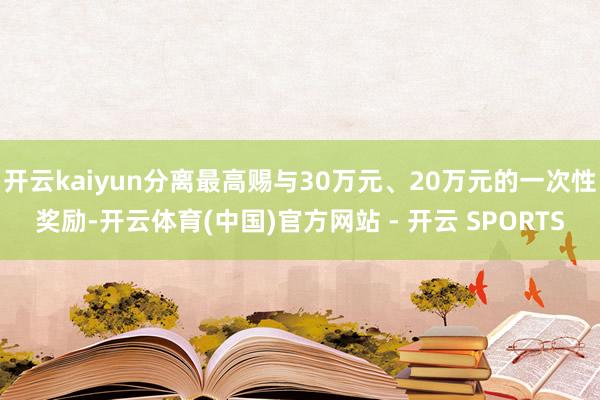 开云kaiyun分离最高赐与30万元、20万元的一次性奖励-开云体育(中国)官方网站 - 开云 SPORTS