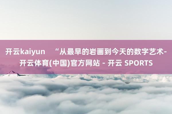开云kaiyun    “从最早的岩画到今天的数字艺术-开云体育(中国)官方网站 - 开云 SPORTS