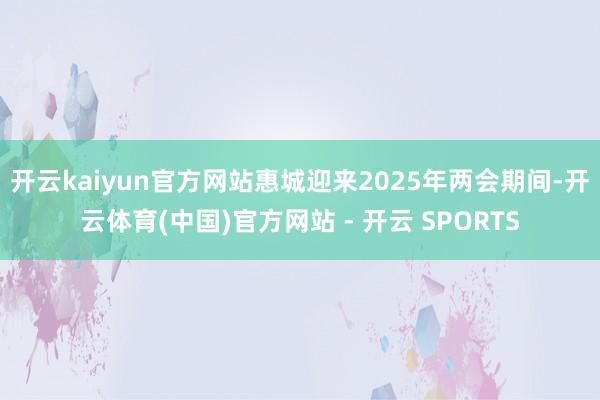 开云kaiyun官方网站惠城迎来2025年两会期间-开云体育(中国)官方网站 - 开云 SPORTS