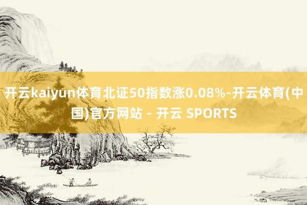 开云kaiyun体育北证50指数涨0.08%-开云体育(中国)官方网站 - 开云 SPORTS