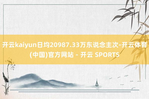 开云kaiyun日均20987.33万东说念主次-开云体育(中国)官方网站 - 开云 SPORTS