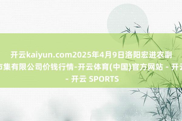开云kaiyun.com2025年4月9日洛阳宏进农副产物批发市集有限公司价钱行情-开云体育(中国)官方网站 - 开云 SPORTS