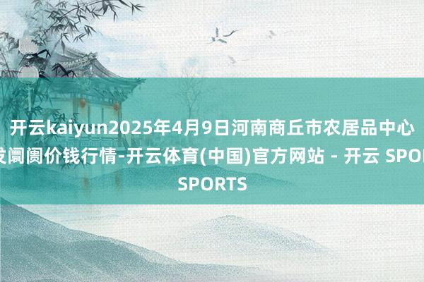 开云kaiyun2025年4月9日河南商丘市农居品中心批发阛阓价钱行情-开云体育(中国)官方网站 - 开云 SPORTS