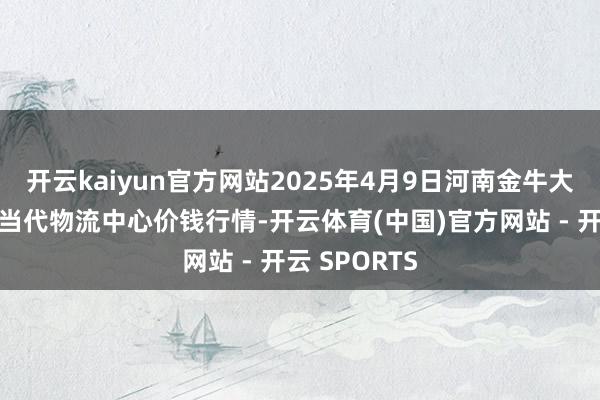 开云kaiyun官方网站2025年4月9日河南金牛大别山农家具当代物流中心价钱行情-开云体育(中国)官方网站 - 开云 SPORTS
