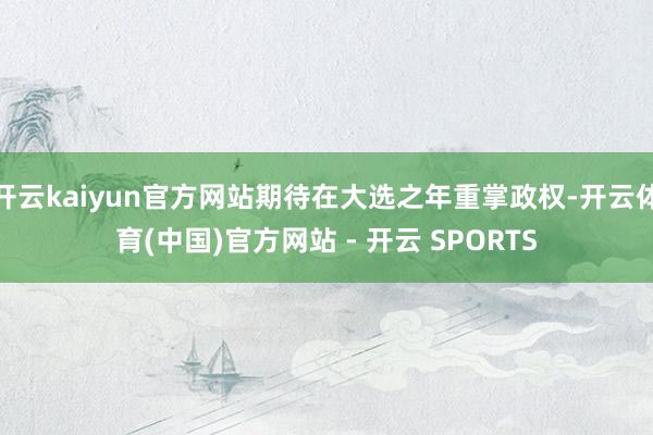 开云kaiyun官方网站期待在大选之年重掌政权-开云体育(中国)官方网站 - 开云 SPORTS
